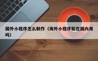 高安国外小程序怎么制作（海外小程序能在国内用吗）