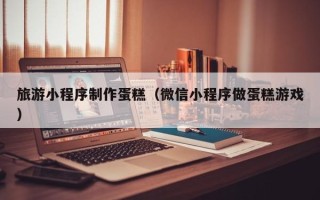 高安旅游小程序制作蛋糕（微信小程序做蛋糕游戏）